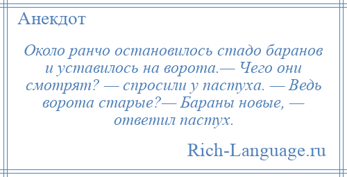 
    Около ранчо остановилось стадо баранов и уставилось на ворота.— Чего они смотрят? — спросили у пастуха. — Ведь ворота старые?— Бараны новые, — ответил пастух.