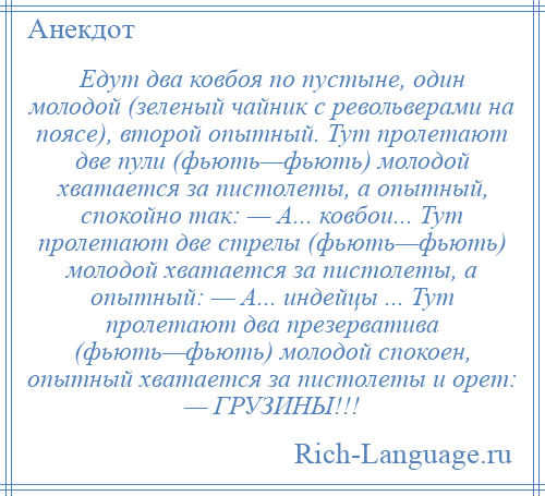 
    Едут два ковбоя по пустыне, один молодой (зеленый чайник с револьверами на поясе), второй опытный. Тут пролетают две пули (фьють—фьють) молодой хватается за пистолеты, а опытный, спокойно так: — А... ковбои... Тут пролетают две стрелы (фьють—фьють) молодой хватается за пистолеты, а опытный: — А... индейцы ... Тут пролетают два презерватива (фьють—фьють) молодой спокоен, опытный хватается за пистолеты и орет: — ГРУЗИНЫ!!!