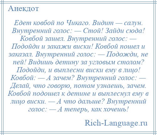 
    Едет ковбой по Чикаго. Видит — салун. Внутренний голос: — Стой! Зайди сюда! Ковбой зашел. Внутренний голос: — Подойди и закажи виски! Ковбой пошел и заказал. Внутренний голос: — Подожди, не пей! Видишь детину за угловым столом? Подойди, и выплесни виски ему в лицо! Ковбой: — А зачем? Внутренний голос: — Делай, что говорю, потом узнаешь, зачем. Ковбой подошел к детине и выплеснул ему в лицо виски. — А что дальше? Внутренний голос: — А теперь, как хочешь!