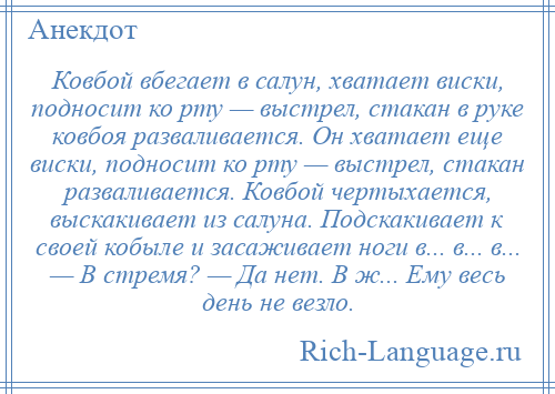 
    Ковбой вбегает в салун, хватает виски, подносит ко рту — выстрел, стакан в руке ковбоя разваливается. Он хватает еще виски, подносит ко рту — выстрел, стакан разваливается. Ковбой чертыхается, выскакивает из салуна. Подскакивает к своей кобыле и засаживает ноги в... в... в... — В стремя? — Да нет. В ж... Ему весь день не везло.