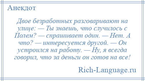
    Двое безработных разговаривают на улице: — Ты знаешь, что случилось с Полем? — спрашивает один. — Нет. А что? — интересуется другой. — Он устроился на работу. — Ну, я всегда говорил, что за деньги он готов на все!