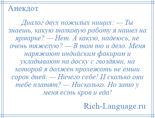 
    Диалог двух пожилых нищих: — Ты знаешь, какую толковую работу я нашел на ярмарке? — Нет. А какую, надеюсь, не очень тяжелую? — В том то и дело. Меня наряжают индийским факиром и укладывают на доску с гвоздями, на которой я должен пролежать не емши сорок дней. — Ничего себе! И сколько они тебе платят? — Нисколько. Но зато у меня есть кров и еда!