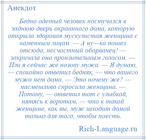 
    Бедно одетый человек постучался в заднюю дверь окраинного дома, которую открыла здоровая мускулистая женщина с каменным лицом. — А ну—ка пошел отсюда, несчастный оборванец! — закричала она пронзительным голосом. — Или я сейчас же позову мужа. — Я думаю, — спокойно ответил бедняк, — что вашего мужа нет дома. — Это почему же? — насмешливо спросила женщина. — Потому, — ответил тот с улыбкой, пятясь к воротам, — что к такой женщине, как вы, муж заходит домой только для того, чтобы поесть.