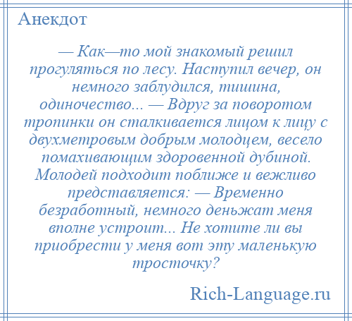 
    — Как—то мой знакомый решил прогуляться по лесу. Наступил вечер, он немного заблудился, тишина, одиночество... — Вдруг за поворотом тропинки он сталкивается лицом к лицу с двухметровым добрым молодцем, весело помахивающим здоровенной дубиной. Молодей подходит поближе и вежливо представляется: — Временно безработный, немного деньжат меня вполне устроит... Не хотите ли вы приобрести у меня вот эту маленькую тросточку?