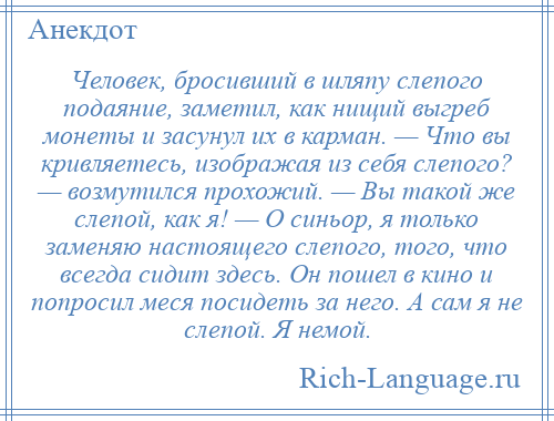 
    Человек, бросивший в шляпу слепого подаяние, заметил, как нищий выгреб монеты и засунул их в карман. — Что вы кривляетесь, изображая из себя слепого? — возмутился прохожий. — Вы такой же слепой, как я! — О синьор, я только заменяю настоящего слепого, того, что всегда сидит здесь. Он пошел в кино и попросил меся посидеть за него. А сам я не слепой. Я немой.