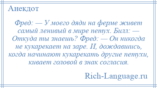 
    Фред: — У моего дяди на ферме живет самый ленивый в мире петух. Билл: — Откуда ты знаешь? Фред: — Он никогда не кукарекает на заре. И, дождавшись, когда начинают кукарекать другие петухи, кивает головой в знак согласия.