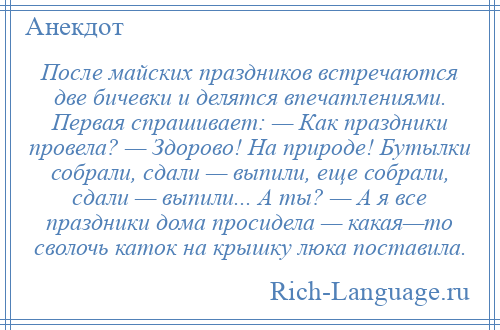 
    После майских праздников встречаются две бичевки и делятся впечатлениями. Первая спрашивает: — Как праздники провела? — Здорово! На природе! Бутылки собрали, сдали — выпили, еще собрали, сдали — выпили... А ты? — А я все праздники дома просидела — какая—то сволочь каток на крышку люка поставила.