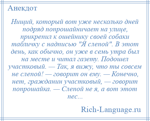 
    Нищий, который вот уже несколько дней подряд попрошайничает на улице, прикрепил к ошейнику своей собаки табличку с надписью Я слепой . В этот день, как обычно, он уже в семь утра был на месте и читал газету. Подошел участковый. — Так, я вижу, что ты совсем не слепой! — говорит он ему. — Конечно, нет, гражданин участковый, — говорит попрошайка. — Слепой не я, а вот этот пес...