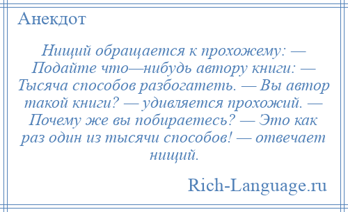 
    Нищий обращается к прохожему: — Подайте что—нибудь автору книги: — Тысяча способов разбогатеть. — Вы автор такой книги? — удивляется прохожий. — Почему же вы побираетесь? — Это как раз один из тысячи способов! — отвечает нищий.