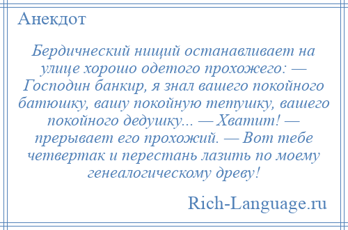 
    Бердичнеский нищий останавливает на улице хорошо одетого прохожего: — Господин банкир, я знал вашего покойного батюшку, вашу покойную тетушку, вашего покойного дедушку... — Хватит! — прерывает его прохожий. — Вот тебе четвертак и перестань лазить по моему генеалогическому древу!