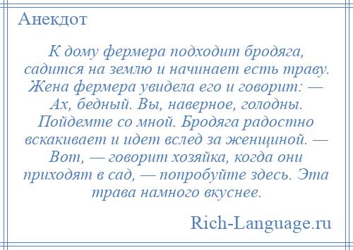 
    К дому фермера подходит бродяга, садится на землю и начинает есть траву. Жена фермера увидела его и говорит: — Ах, бедный. Вы, наверное, голодны. Пойдемте со мной. Бродяга радостно вскакивает и идет вслед за женщиной. — Вот, — говорит хозяйка, когда они приходят в сад, — попробуйте здесь. Эта трава намного вкуснее.