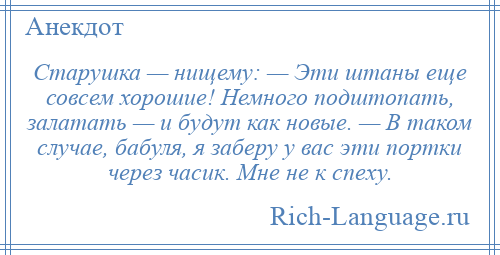 
    Старушка — нищему: — Эти штаны еще совсем хорошие! Немного подштопать, залатать — и будут как новые. — В таком случае, бабуля, я заберу у вас эти портки через часик. Мне не к спеху.