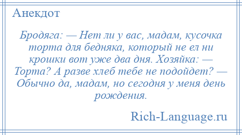 
    Бродяга: — Нет ли у вас, мадам, кусочка торта для бедняка, который не ел ни крошки вот уже два дня. Хозяйка: — Торта? А разве хлеб тебе не подойдет? — Обычно да, мадам, но сегодня у меня день рождения.