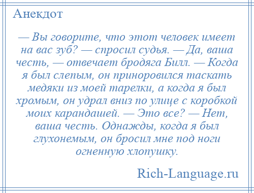 
    — Вы говорите, что этот человек имеет на вас зуб? — спросил судья. — Да, ваша честь, — отвечает бродяга Билл. — Когда я был слепым, он приноровился таскать медяки из моей тарелки, а когда я был хромым, он удрал вниз по улице с коробкой моих карандашей. — Это все? — Нет, ваша честь. Однажды, когда я был глухонемым, он бросил мне под ноги огненную хлопушку.