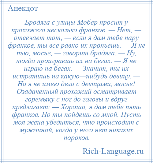 
    Бродяга с улицы Мобер просит у прохожего несколько франков. — Нет, — отвечает тот, — если я дам тебе пару франков, ты все равно их пропьешь. — Я не пью, мосье, — говорит бродяга. — Ну, тогда проиграешь их на бегах. — Я не играю на бегах. — Значит, ты их истратишь на какую—нибудь девицу. — Но я не имею дело с девицами, мосье! Озадаченный прохожий осматривает горемыку с ног до головы и вдруг предлагает: — Хорошо, я дам тебе пять франков. Но ты пойдешь со мной. Пусть моя жена убедиться, что происходит с мужчиной, когда у него нет никаких пороков.