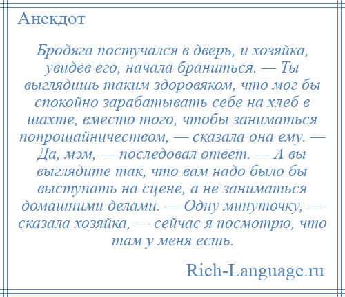 
    Бродяга постучался в дверь, и хозяйка, увидев его, начала браниться. — Ты выглядишь таким здоровяком, что мог бы спокойно зарабатывать себе на хлеб в шахте, вместо того, чтобы заниматься попрошайничеством, — сказала она ему. — Да, мэм, — последовал ответ. — А вы выглядите так, что вам надо было бы выступать на сцене, а не заниматься домашними делами. — Одну минуточку, — сказала хозяйка, — сейчас я посмотрю, что там у меня есть.