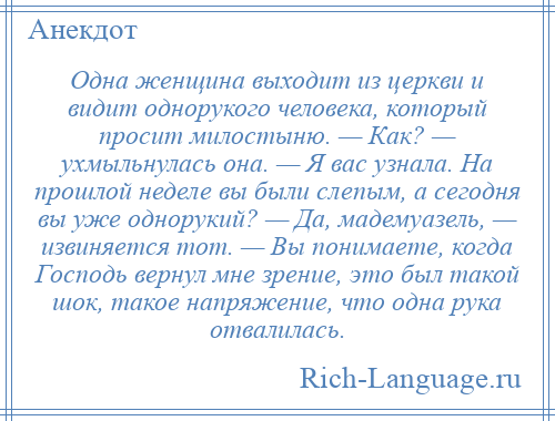 
    Одна женщина выходит из церкви и видит однорукого человека, который просит милостыню. — Как? — ухмыльнулась она. — Я вас узнала. На прошлой неделе вы были слепым, а сегодня вы уже однорукий? — Да, мадемуазель, — извиняется тот. — Вы понимаете, когда Господь вернул мне зрение, это был такой шок, такое напряжение, что одна рука отвалилась.