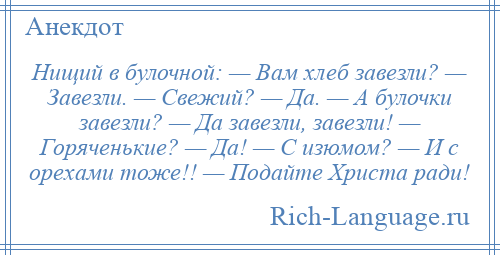 
    Нищий в булочной: — Вам хлеб завезли? — Завезли. — Свежий? — Да. — А булочки завезли? — Да завезли, завезли! — Горяченькие? — Да! — С изюмом? — И с орехами тоже!! — Подайте Христа ради!