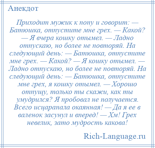 
    Приходит мужик к попу и говорит: — Батюшка, отпустите мне грех. — Какой? — Я вчера кошку отымел. — Ладно отпускаю, но более не повторяй. На следующий день: — Батюшка, отпустите мне грех. — Какой? — Я кошку отымел. — Ладно отпускаю, но более не повторяй. На следующий день: — Батюшка, отпустите мне грех, я кошку отымел. — Хорошо отпущу, только ты скажи, как ты умудрился? Я пробовал не получается. Всего исцарапала окаянная! — Да я ее в валенок засунул и вперед! — Хм! Грех невелик, зато мудрость какова!