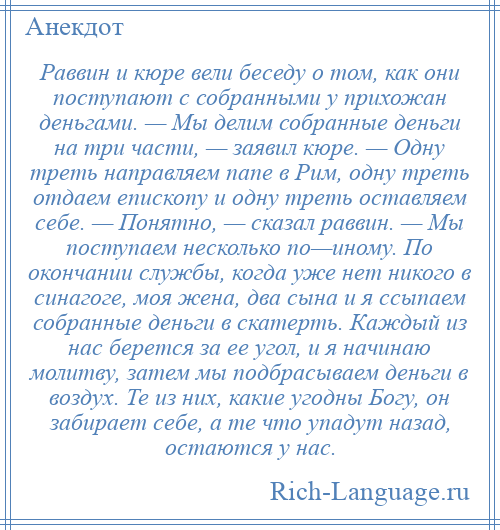 
    Раввин и кюре вели беседу о том, как они поступают с собранными у прихожан деньгами. — Мы делим собранные деньги на три части, — заявил кюре. — Одну треть направляем папе в Рим, одну треть отдаем епископу и одну треть оставляем себе. — Понятно, — сказал раввин. — Мы поступаем несколько по—иному. По окончании службы, когда уже нет никого в синагоге, моя жена, два сына и я ссыпаем собранные деньги в скатерть. Каждый из нас берется за ее угол, и я начинаю молитву, затем мы подбрасываем деньги в воздух. Те из них, какие угодны Богу, он забирает себе, а те что упадут назад, остаются у нас.