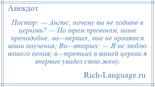 
    Пастор: — Ангюс, почему вы не ходите в церковь? — По трем причинам, ваше преподобие: во—первых, мне не нравятся ваши поучения; Во—вторых: — Я не люблю вашего пения; в—третьих в вашей церкви я впервые увидел свою жену.