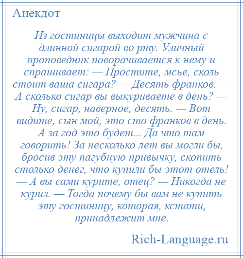 
    Из гостиницы выходит мужчина с длинной сигарой во рту. Уличный проповедник поворачивается к нему и спрашивает: — Простите, мсье, сколь стоит ваша сигара? — Десять франков. — А сколько сигар вы выкуриваете в день? — Ну, сигар, наверное, десять. — Вот видите, сын мой, это сто франков в день. А за год это будет... Да что там говорить! За несколько лет вы могли бы, бросив эту пагубную привычку, скопить столько денег, что купили бы этот отель! — А вы сами курите, отец? — Никогда не курил. — Тогда почему бы вам не купить эту гостиницу, которая, кстати, принадлежит мне.
