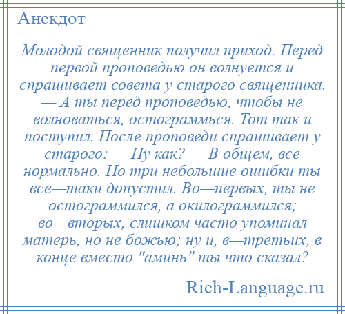 
    Молодой священник получил приход. Перед первой проповедью он волнуется и спрашивает совета у старого священника. — А ты перед проповедью, чтобы не волноваться, остограммься. Тот так и поступил. После проповеди спрашивает у старого: — Ну как? — В общем, все нормально. Но три небольшие ошибки ты все—таки допустил. Во—первых, ты не остограммился, а окилограммился; во—вторых, слишком часто упоминал матерь, но не божью; ну и, в—третьих, в конце вместо аминь ты что сказал?