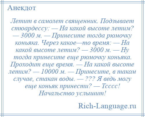 
    Летит в самолет священник. Подзывает стюардессу: — На какой высоте летим? — 3000 м. — Принесите тогда рюмочку коньяка. Через какое—то время: — На какой высоте летим? — 3000 м. — Ну тогда принесите еще рюмочку коньяка. Проходит еще время. — На какой высоте летим? — 10000 м. — Принесите, в таком случае, стакан воды. — ??? Я ведь могу еще коньяк принести? — Тсссс! Начальство услышит!