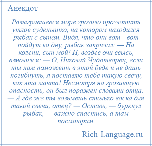 
    Разыгравшееся море грозило проглотить утлое суденышко, на котором находился рыбак с сыном. Видя, что они вот—вот пойдут ко дну, рыбак закричал: — На колени, сын мой! И, воздев очи ввысь, взмолился: — О, Николай Чудотворец, если ты нам поможешь в этой беде и не дашь погибнуть, я поставлю тебе такую свечу, как эта мачта! Несмотря на грозившую опасность, он был поражен словами отца. — А где же ты возьмешь столько воска для такой свечи, отец? — Оставь, — буркнул рыбак, — важно спастись, а там посмотрим.