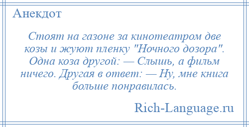 
    Стоят на газоне за кинотеатром две козы и жуют пленку Ночного дозора . Одна коза другой: — Слышь, а фильм ничего. Другая в ответ: — Ну, мне книга больше понравилась.
