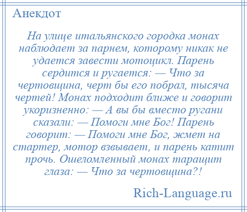 
    На улице итальянского городка монах наблюдает за парнем, которому никак не удается завести мотоцикл. Парень сердится и ругается: — Что за чертовщина, черт бы его побрал, тысяча чертей! Монах подходит ближе и говорит укоризненно: — А вы бы вместо ругани сказали: — Помоги мне Бог! Парень говорит: — Помоги мне Бог, жмет на стартер, мотор взвывает, и парень катит прочь. Ошеломленный монах таращит глаза: — Что за чертовщина?!