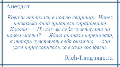 
    Ковачи переехали в новую квартиру. Через несколько дней приятель спрашивает Ковача: — Ну как вы себя чувствуете на новом месте? — Жена сначала нервничала, а теперь чувствует себя отлично — она уже перессорилась со всеми соседями.