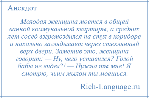 
    Молодая женщина моется в общей ванной коммунальной квартиры, а средних лет сосед взгромоздился на стул в коридоре и нахально заглядывает через стеклянный верх двери. Заметив это, женщина говорит: — Ну, чего уставился? Голой бабы не видел?! — Нужна ты мне! Я смотрю, чьим мылом ты моешься.