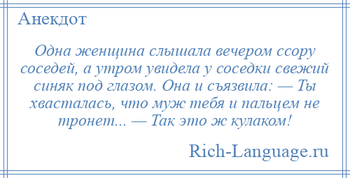 
    Одна женщина слышала вечером ссору соседей, а утром увидела у соседки свежий синяк под глазом. Она и съязвила: — Ты хвасталась, что муж тебя и пальцем не тронет... — Так это ж кулаком!