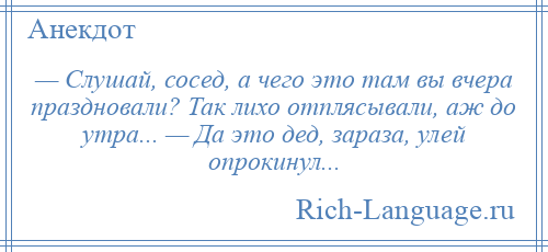 
    — Слушай, сосед, а чего это там вы вчера праздновали? Так лихо отплясывали, аж до утра... — Да это дед, зараза, улей опрокинул...