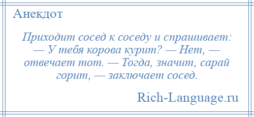 
    Приходит сосед к соседу и спрашивает: — У тебя корова курит? — Нет, — отвечает тот. — Тогда, значит, сарай горит, — заключает сосед.