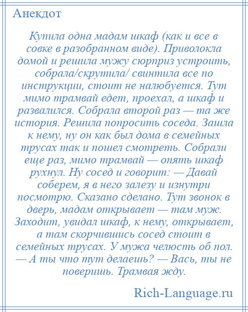 
    Купила одна мадам шкаф (как и все в совке в разобранном виде). Приволокла домой и решила мужу сюрприз устроить, собрала/скрутила/ свинтила все по инструкции, стоит не налюбуется. Тут мимо трамвай едет, проехал, а шкаф и развалился. Собрала второй раз — та же история. Решила попросить соседа. Зашла к нему, ну он как был дома в семейных трусах так и пошел смотреть. Собрали еще раз, мимо трамвай — опять шкаф рухнул. Ну сосед и говорит: — Давай соберем, я в него залезу и изнутри посмотрю. Сказано сделано. Тут звонок в дверь, мадам открывает — там муж. Заходит, увидал шкаф, к нему, открывает, а там скорчившись сосед стоит в семейных трусах. У мужа челюсть об пол. — А ты что тут делаешь? — Вась, ты не поверишь. Трамвая жду.