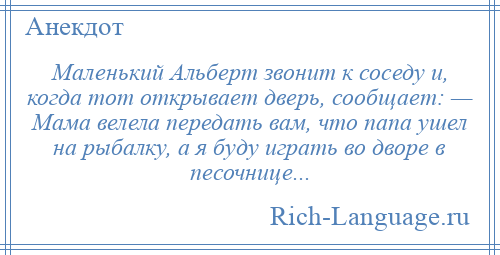 
    Маленький Альберт звонит к соседу и, когда тот открывает дверь, сообщает: — Мама велела передать вам, что папа ушел на рыбалку, а я буду играть во дворе в песочнице...