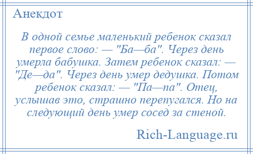 
    В одной семье маленький ребенок сказал первое слово: — Ба—ба . Через день умерла бабушка. Затем ребенок сказал: — Де—да . Через день умер дедушка. Потом ребенок сказал: — Па—па . Отец, услышав это, страшно перепугался. Но на следующий день умер сосед за стеной.