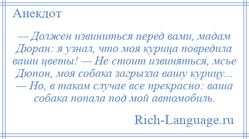 
    — Должен извиниться перед вами, мадам Дюран: я узнал, что моя курица повредила ваши цветы! — Не стоит извиняться, мсье Дюпон, моя собака загрызла вашу курицу... — Но, в таком случае все прекрасно: ваша собака попала под мой автомобиль.