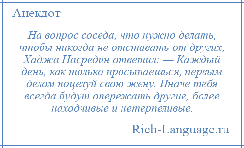 
    На вопрос соседа, что нужно делать, чтобы никогда не отставать от других, Хаджа Насредин ответил: — Каждый день, как только просыпаешься, первым делом поцелуй свою жену. Иначе тебя всегда будут опережать другие, более находчивые и нетерпеливые.