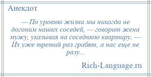 
    — По уровню жизни мы никогда не догоним наших соседей, — говорит жена мужу, указывая на соседнюю квартиру. — Их уже третий раз грабят, а нас еще не разу...