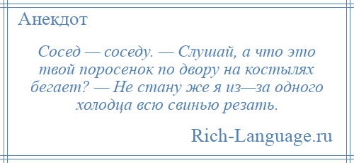 
    Сосед — соседу. — Слушай, а что это твой поросенок по двору на костылях бегает? — Не стану же я из—за одного холодца всю свинью резать.