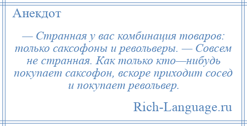 
    — Странная у вас комбинация товаров: только саксофоны и револьверы. — Совсем не странная. Как только кто—нибудь покупает саксофон, вскоре приходит сосед и покупает револьвер.