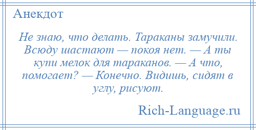 
    Не знаю, что делать. Тараканы замучили. Всюду шастают — покоя нет. — А ты купи мелок для тараканов. — А что, помогает? — Конечно. Видишь, сидят в углу, рисуют.