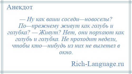 
    — Ну как ваши соседи—новоселы? По—прежнему живут как голубь и голубка? — Живут? Нет, они порхают как голубь и голубка. Не проходит недели, чтобы кто—нибудь из них не вылетел в окно.