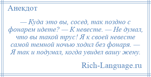 
    — Куда это вы, сосед, так поздно с фонарем идете? — К невесте. — Не думал, что вы такой трус! Я к своей невесте самой темной ночью ходил без фонаря. — Я так и подумал, когда увидел вашу жену.