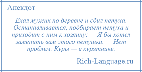 
    Ехал мужик по деревне и сбил петуха. Останавливается, подбирает петуха и приходит с ним к хозяину: — Я бы хотел заменить вам этого петушка. — Нет проблем. Куры — в курятнике.