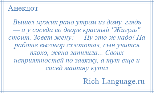 
    Вышел мужик рано утром из дому, глядь — а у соседа во дворе красный Жигуль стоит. Зовет жену: — Ну это ж надо! На работе выговор схлопотал, сын учится плохо, жена запилила... Своих неприятностей по завязку, а тут еще и сосед машину купил
