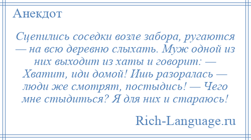 
    Сцепились соседки возле забора, ругаются — на всю деревню слыхать. Муж одной из них выходит из хаты и говорит: — Хватит, иди домой! Ишь разоралась — люди же смотрят, постыдись! — Чего мне стыдиться? Я для них и стараюсь!